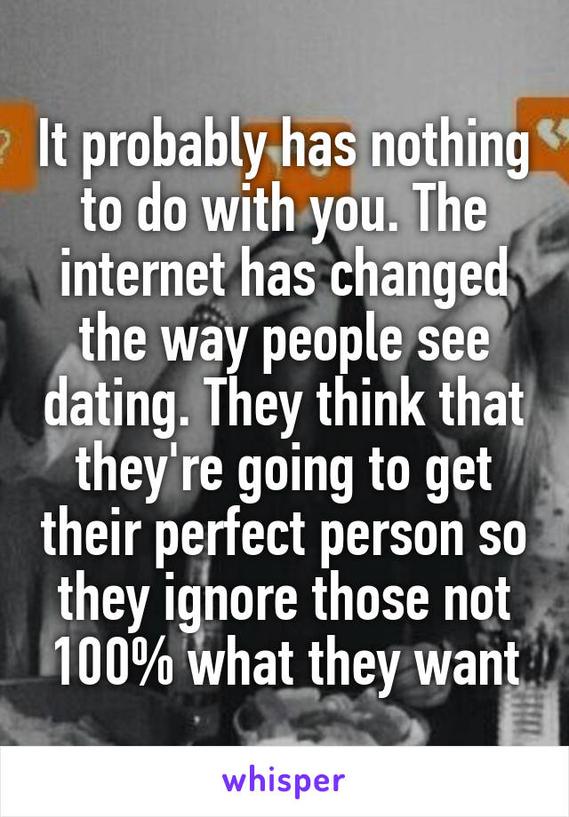 It probably has nothing to do with you. The internet has changed the way people see dating. They think that they're going to get their perfect person so they ignore those not 100% what they want