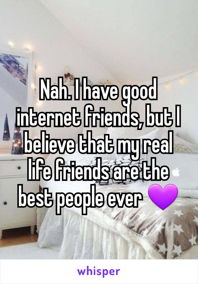 Nah. I have good internet friends, but I believe that my real life friends are the best people ever 💜