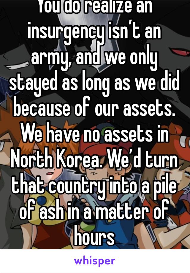 You do realize an insurgency isn’t an army, and we only stayed as long as we did because of our assets. We have no assets in North Korea. We’d turn that country into a pile of ash in a matter of hours