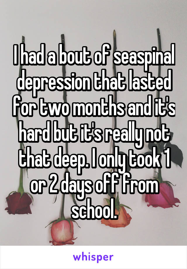 I had a bout of seaspinal depression that lasted for two months and it's hard but it's really not that deep. I only took 1 or 2 days off from school.