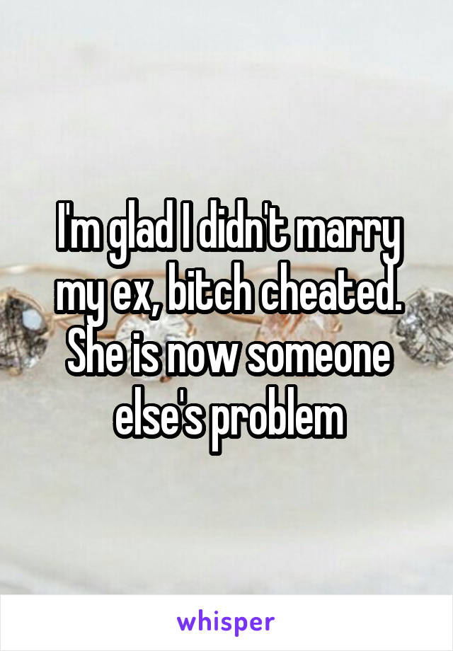 I'm glad I didn't marry my ex, bitch cheated. She is now someone else's problem