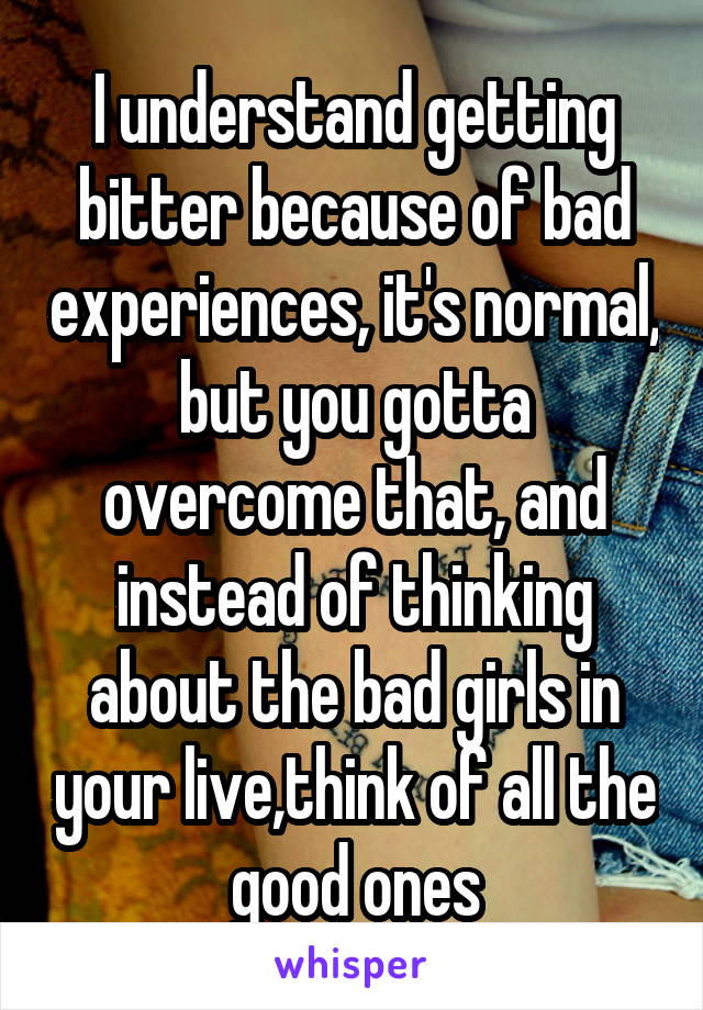 I understand getting bitter because of bad experiences, it's normal, but you gotta overcome that, and instead of thinking about the bad girls in your live,think of all the good ones
