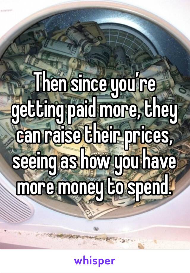 Then since you’re getting paid more, they can raise their prices, seeing as how you have more money to spend.