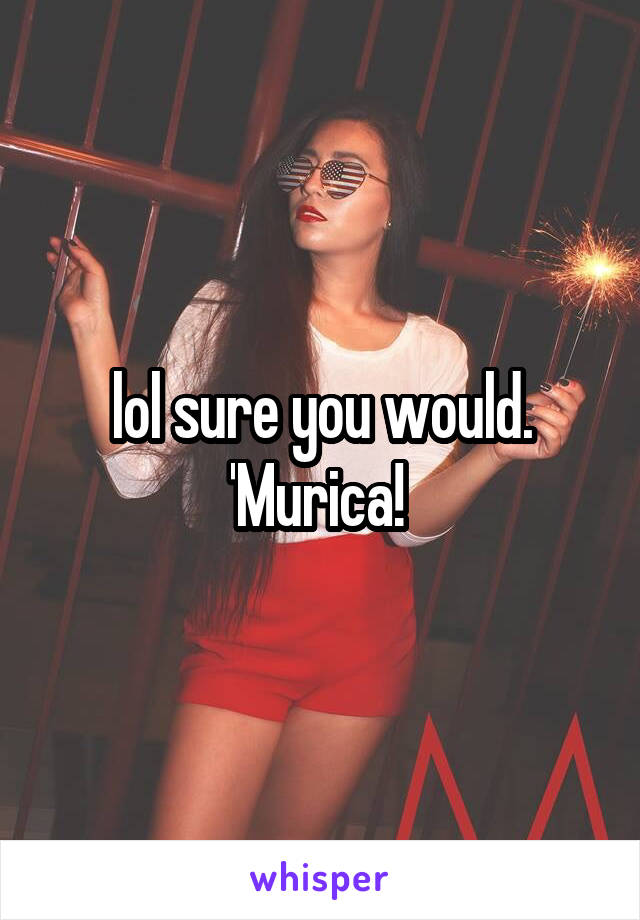 lol sure you would. 'Murica! 