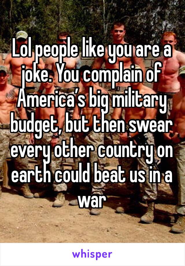 Lol people like you are a joke. You complain of America’s big military budget, but then swear every other country on earth could beat us in a war