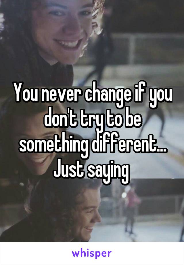 You never change if you don't try to be something different... Just saying 