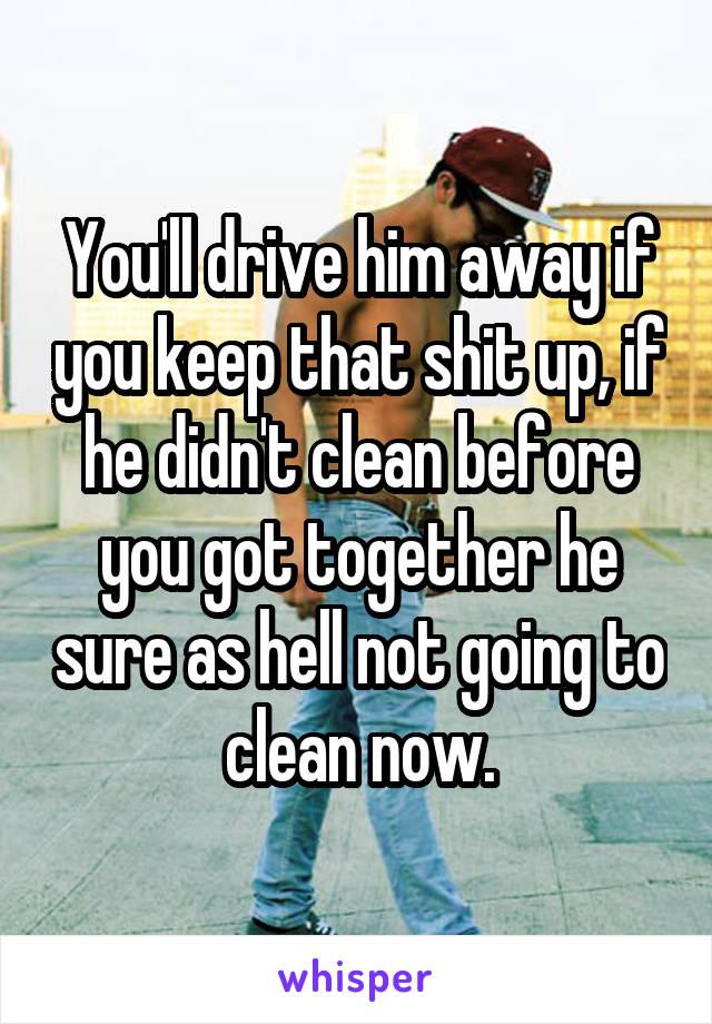 You'll drive him away if you keep that shit up, if he didn't clean before you got together he sure as hell not going to clean now.