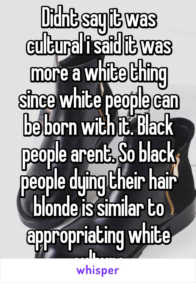 Didnt say it was cultural i said it was more a white thing since white people can be born with it. Black people arent. So black people dying their hair blonde is similar to appropriating white culture