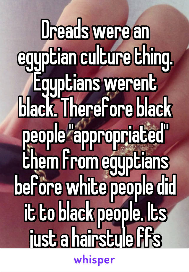 Dreads were an egyptian culture thing. Egyptians werent black. Therefore black people "appropriated" them from egyptians before white people did it to black people. Its just a hairstyle ffs