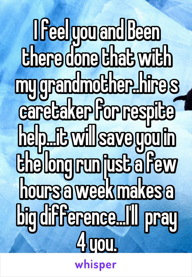 I feel you and Been there done that with my grandmother..hire s caretaker for respite help...it will save you in the long run just a few hours a week makes a big difference...I'll  pray 4 you.