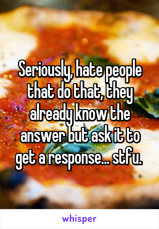 Seriously, hate people that do that, they already know the answer but ask it to get a response... stfu. 
