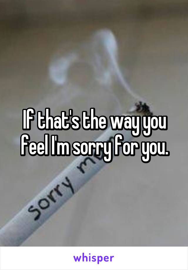 If that's the way you feel I'm sorry for you.