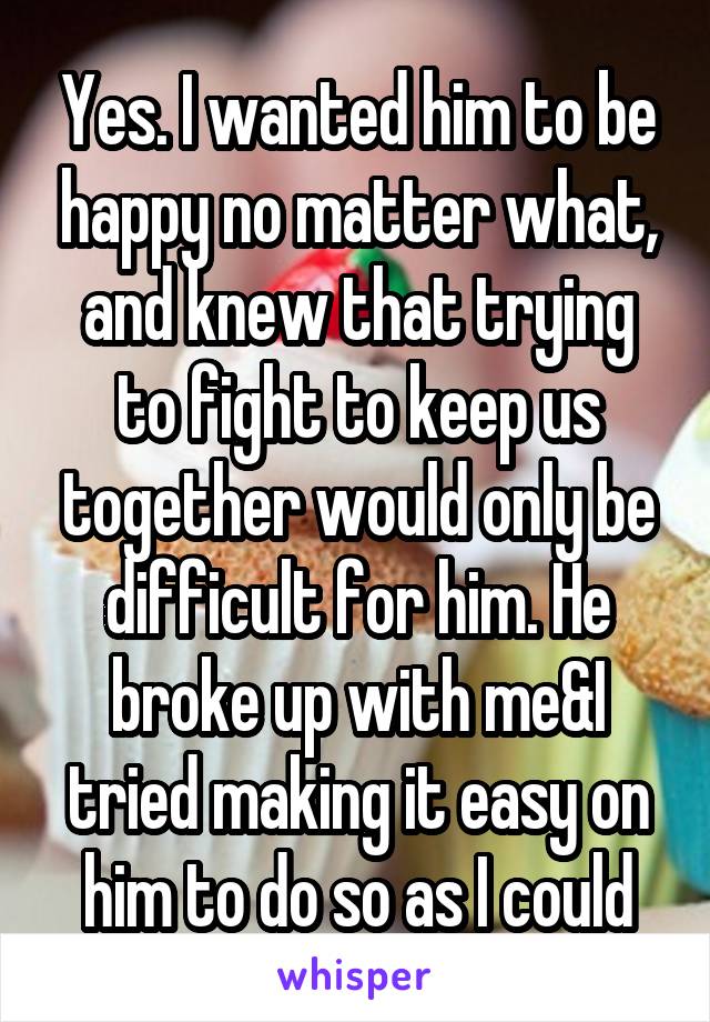 Yes. I wanted him to be happy no matter what, and knew that trying to fight to keep us together would only be difficult for him. He broke up with me&I tried making it easy on him to do so as I could