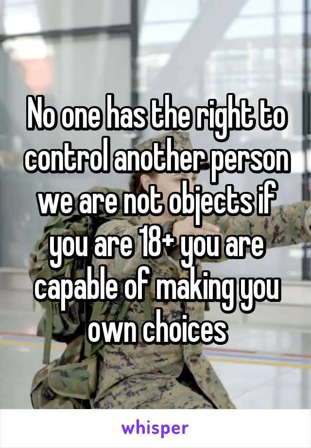 No one has the right to control another person we are not objects if you are 18+ you are capable of making you own choices