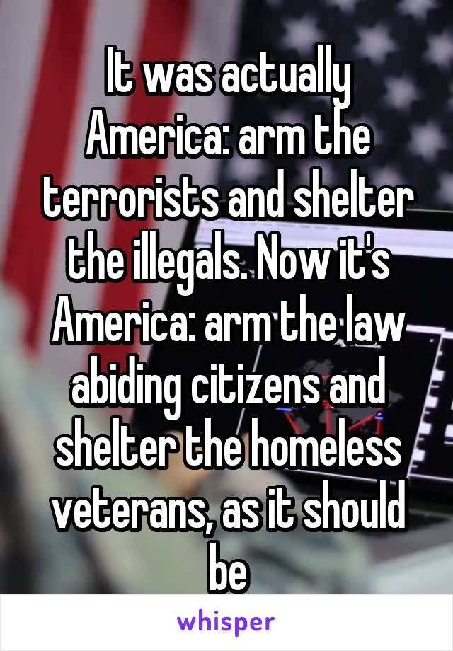 It was actually America: arm the terrorists and shelter the illegals. Now it's America: arm the law abiding citizens and shelter the homeless veterans, as it should be