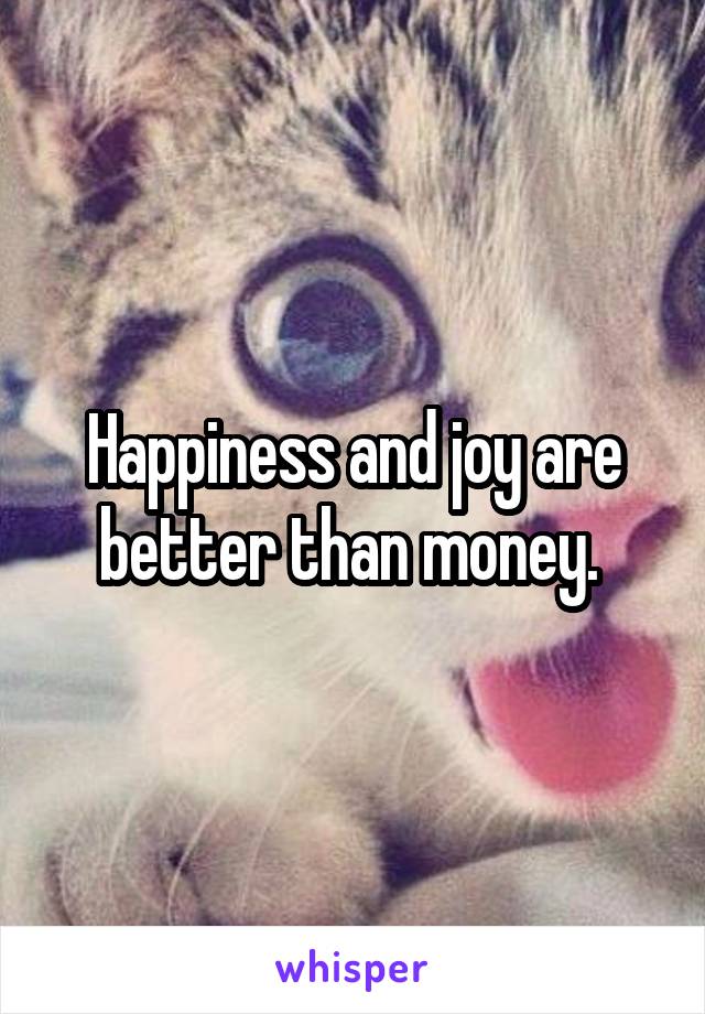 Happiness and joy are better than money. 