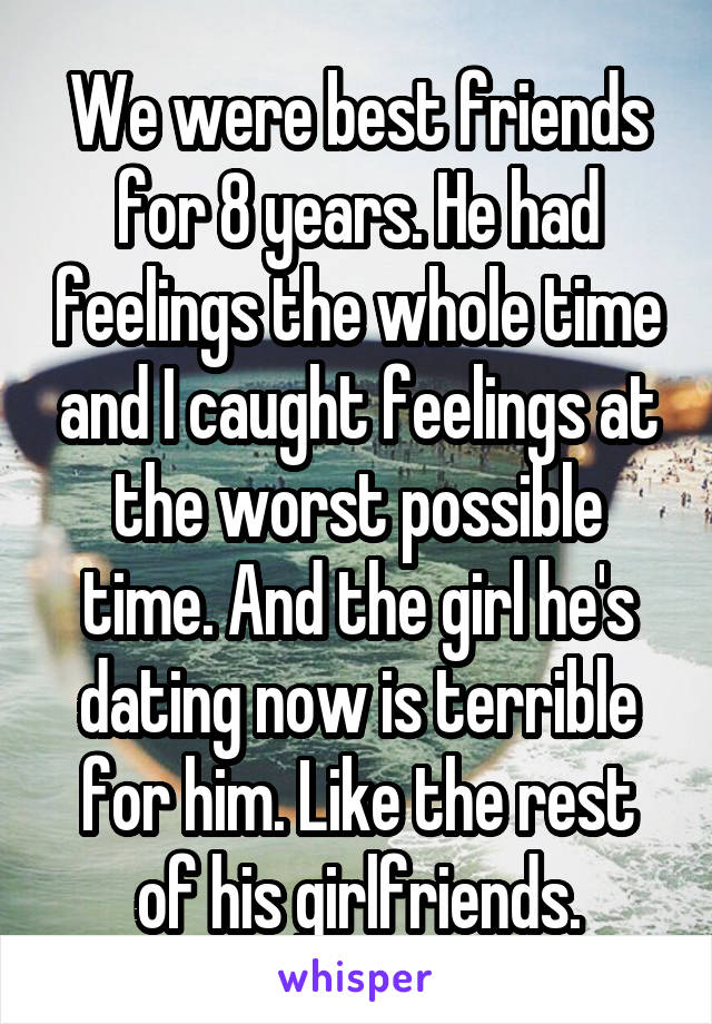 We were best friends for 8 years. He had feelings the whole time and I caught feelings at the worst possible time. And the girl he's dating now is terrible for him. Like the rest of his girlfriends.