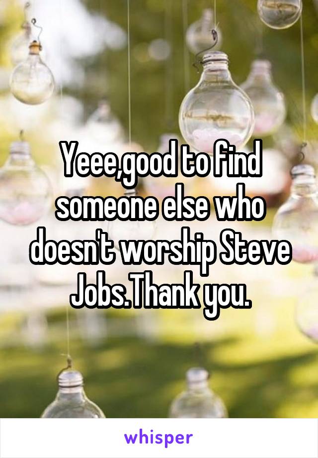Yeee,good to find someone else who doesn't worship Steve Jobs.Thank you.
