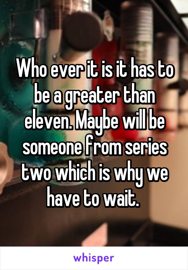 Who ever it is it has to be a greater than eleven. Maybe will be someone from series two which is why we have to wait. 