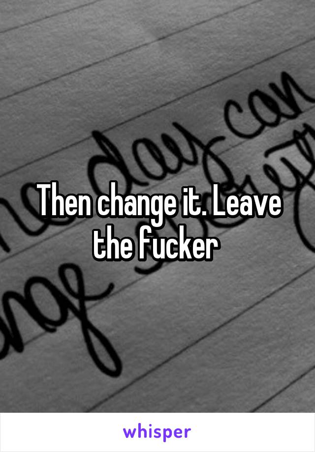 Then change it. Leave the fucker 