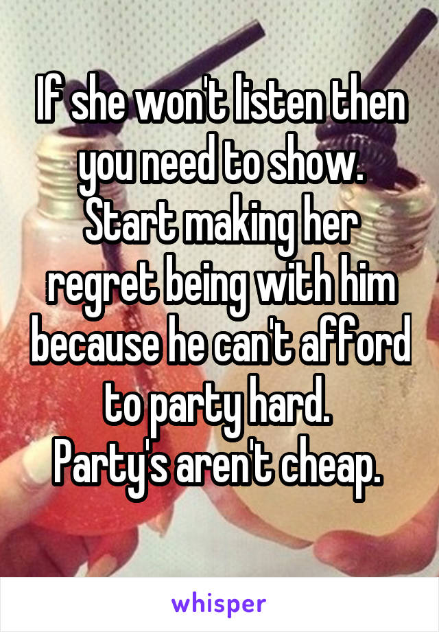 If she won't listen then you need to show. Start making her regret being with him because he can't afford to party hard. 
Party's aren't cheap. 
