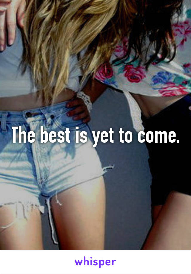 The best is yet to come.