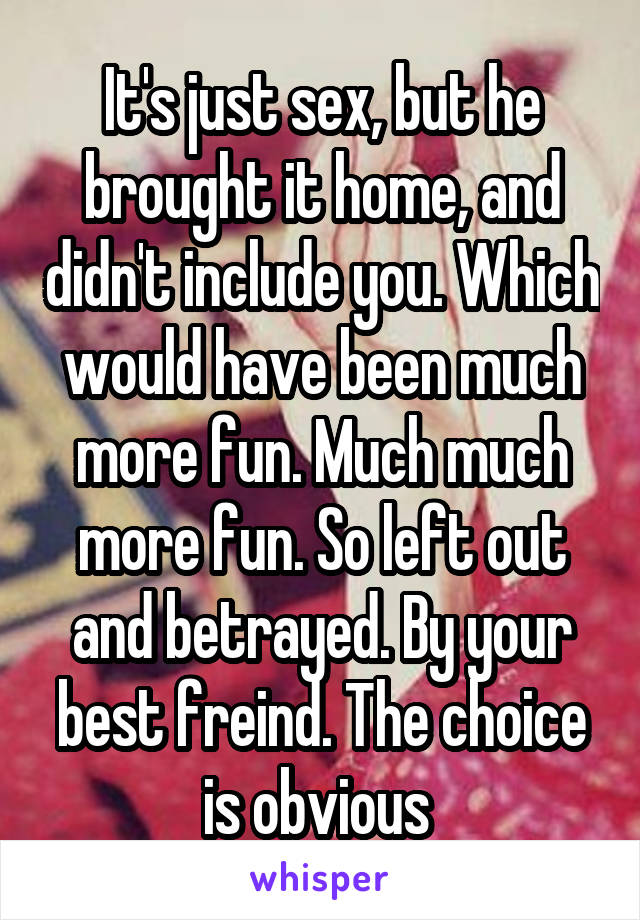 It's just sex, but he brought it home, and didn't include you. Which would have been much more fun. Much much more fun. So left out and betrayed. By your best freind. The choice is obvious 