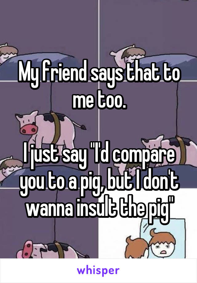My friend says that to me too.

I just say "I'd compare you to a pig, but I don't wanna insult the pig"