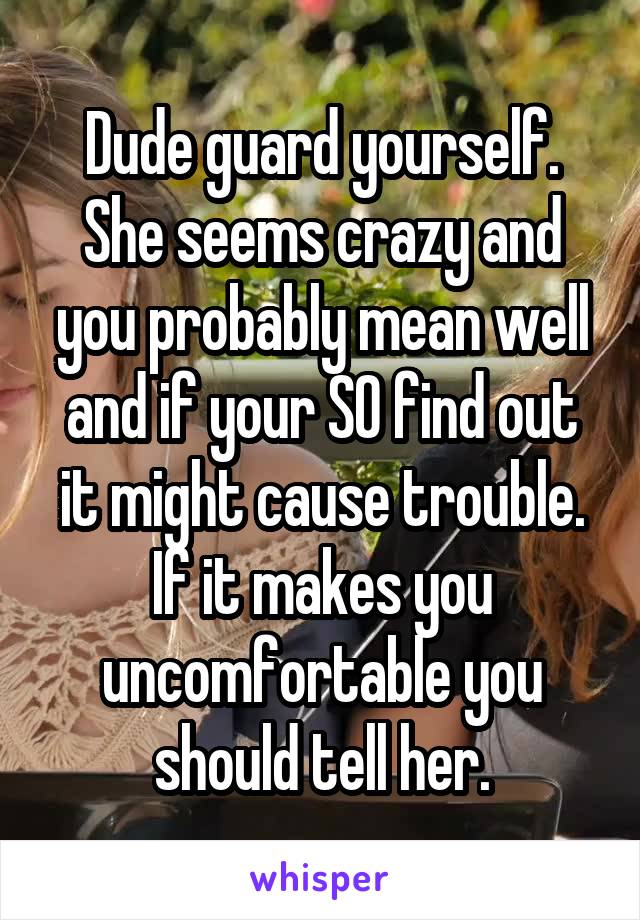 Dude guard yourself. She seems crazy and you probably mean well and if your SO find out it might cause trouble. If it makes you uncomfortable you should tell her.