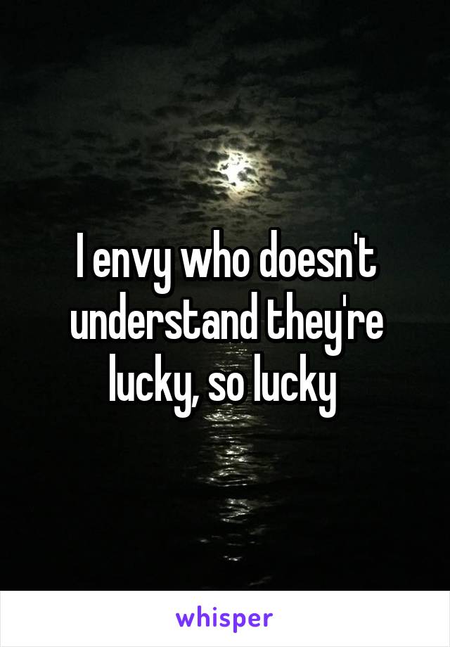 I envy who doesn't understand they're lucky, so lucky 