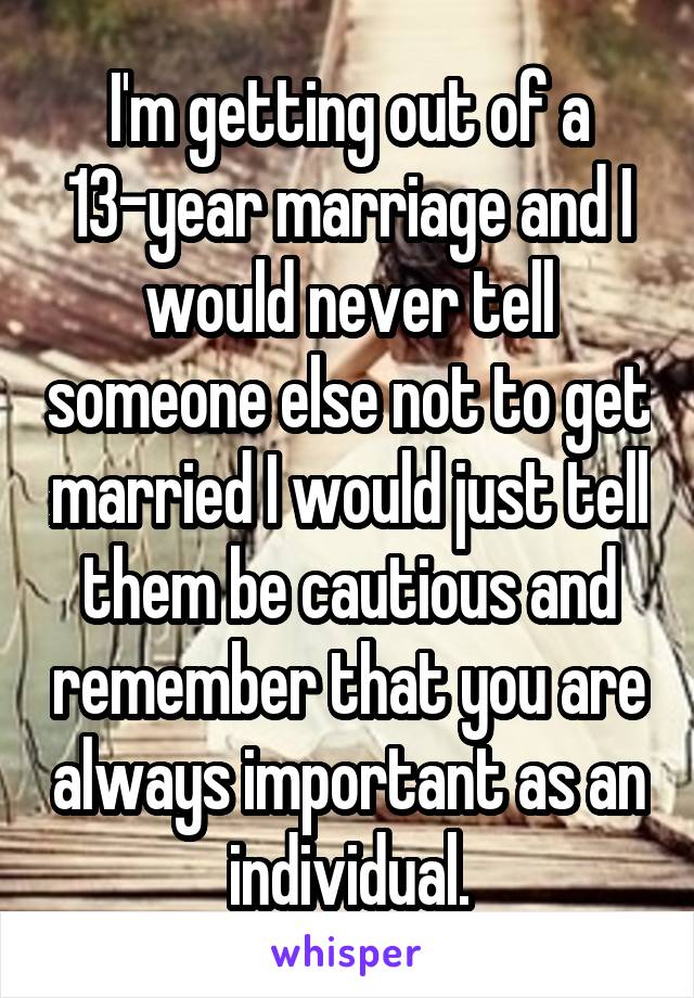 I'm getting out of a 13-year marriage and I would never tell someone else not to get married I would just tell them be cautious and remember that you are always important as an individual.
