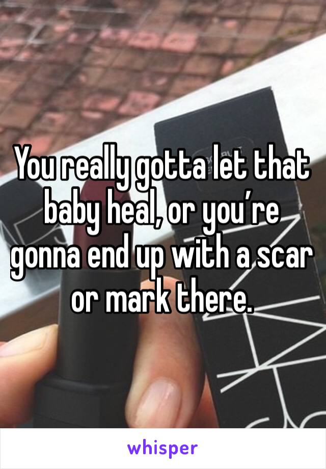 You really gotta let that baby heal, or you’re gonna end up with a scar or mark there. 
