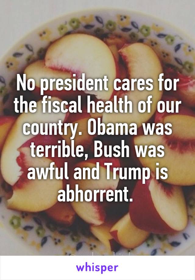 No president cares for the fiscal health of our country. Obama was terrible, Bush was awful and Trump is abhorrent. 