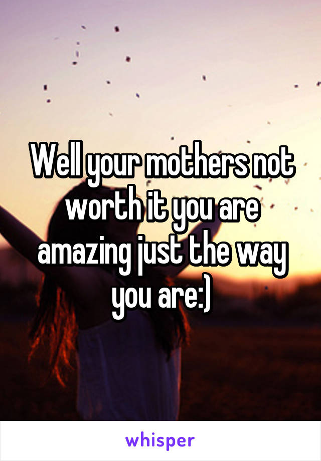 Well your mothers not worth it you are amazing just the way you are:)