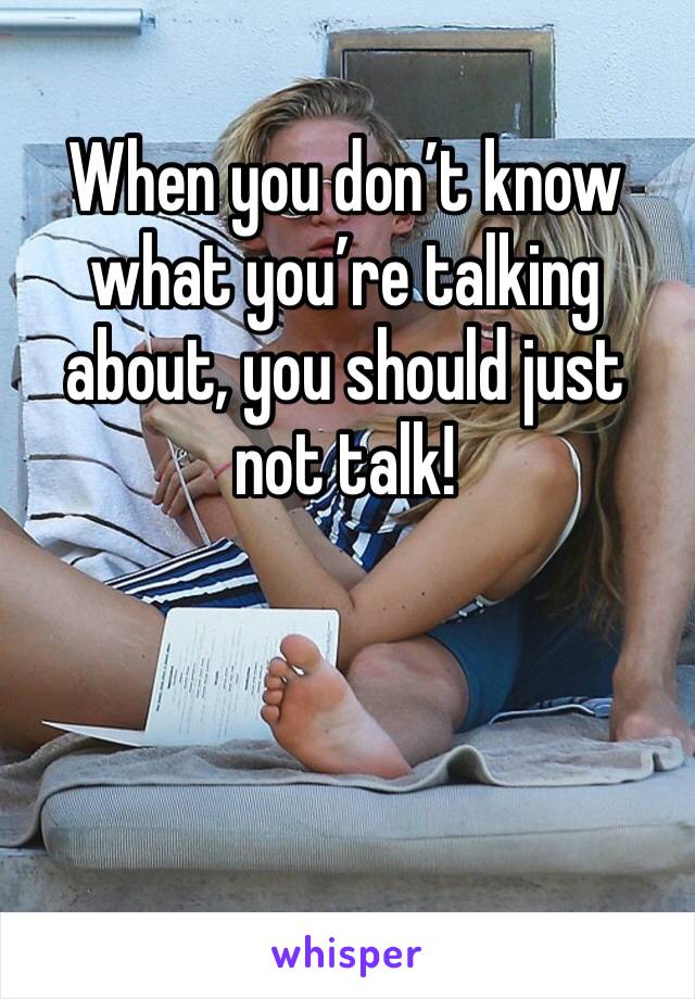 When you don’t know what you’re talking about, you should just not talk!