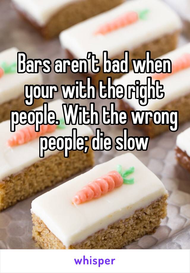 Bars aren’t bad when your with the right people. With the wrong people; die slow 