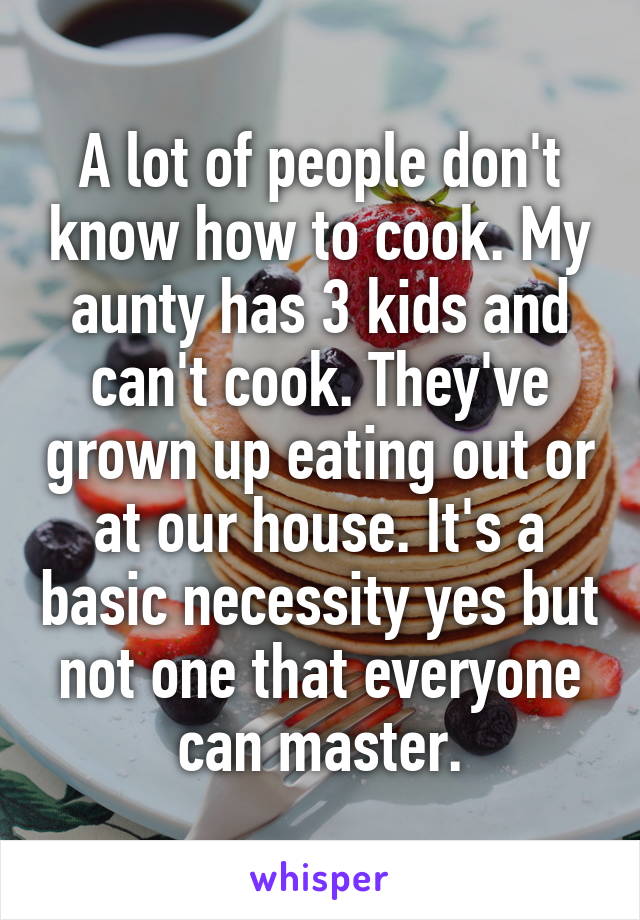 A lot of people don't know how to cook. My aunty has 3 kids and can't cook. They've grown up eating out or at our house. It's a basic necessity yes but not one that everyone can master.