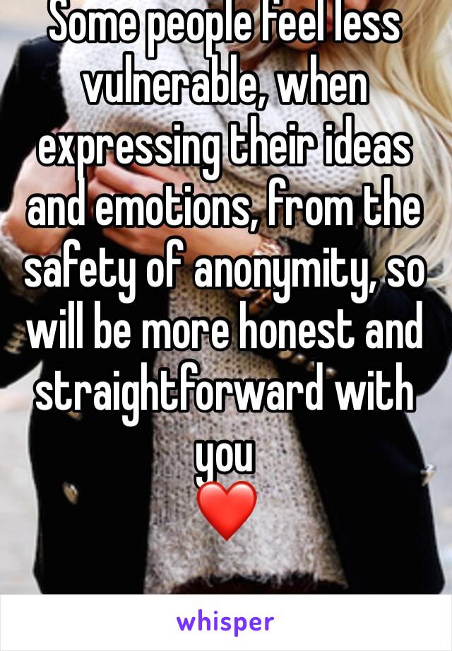 Some people feel less vulnerable, when expressing their ideas and emotions, from the safety of anonymity, so will be more honest and straightforward with you 
❤️