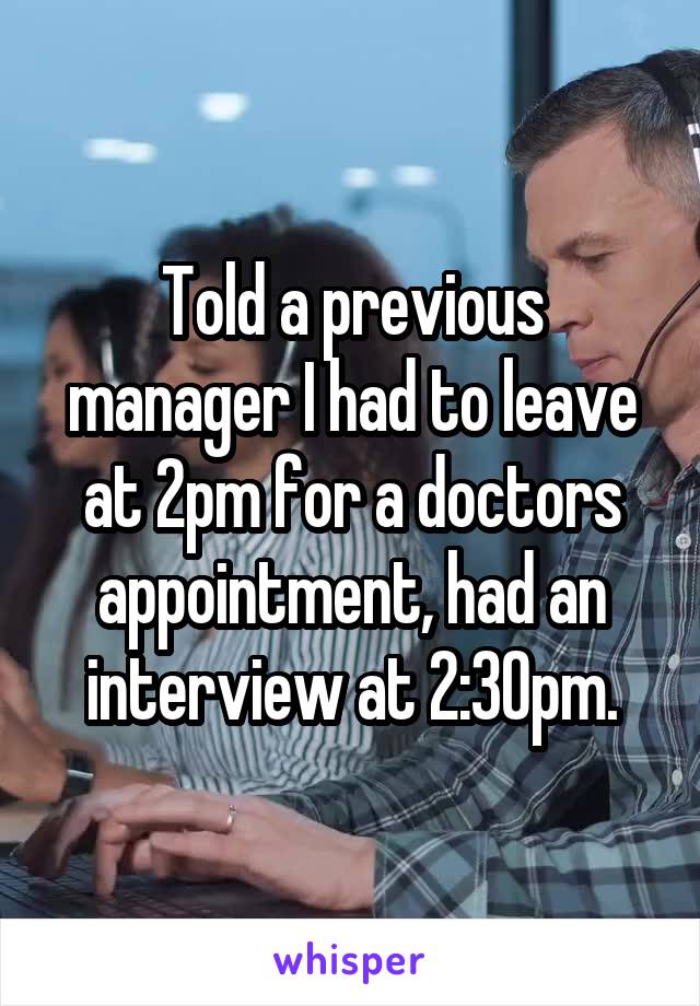 Told a previous manager I had to leave at 2pm for a doctors appointment, had an interview at 2:30pm.