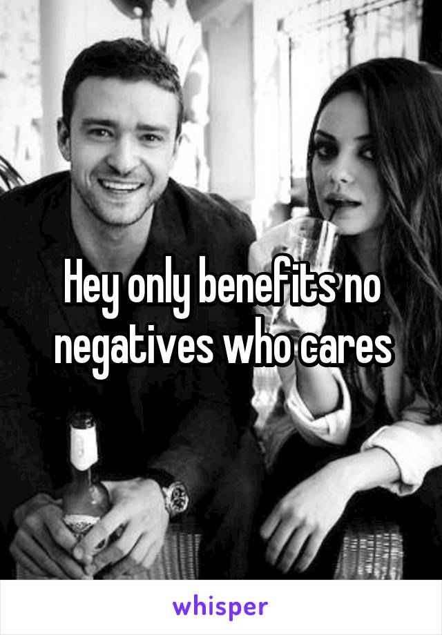 Hey only benefits no negatives who cares