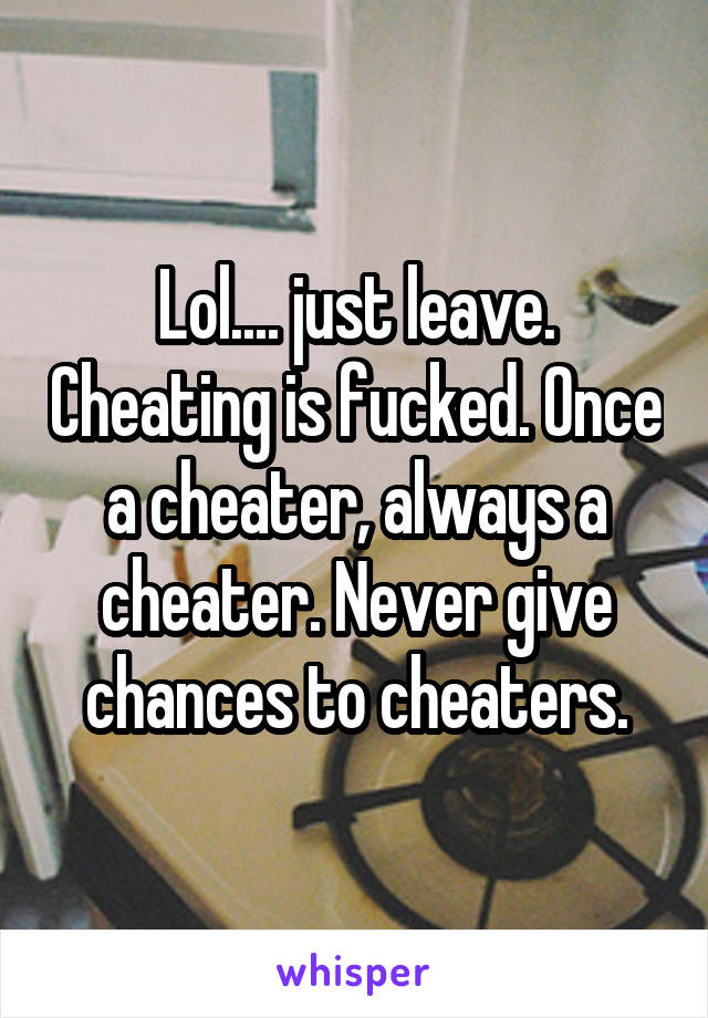 Lol.... just leave. Cheating is fucked. Once a cheater, always a cheater. Never give chances to cheaters.