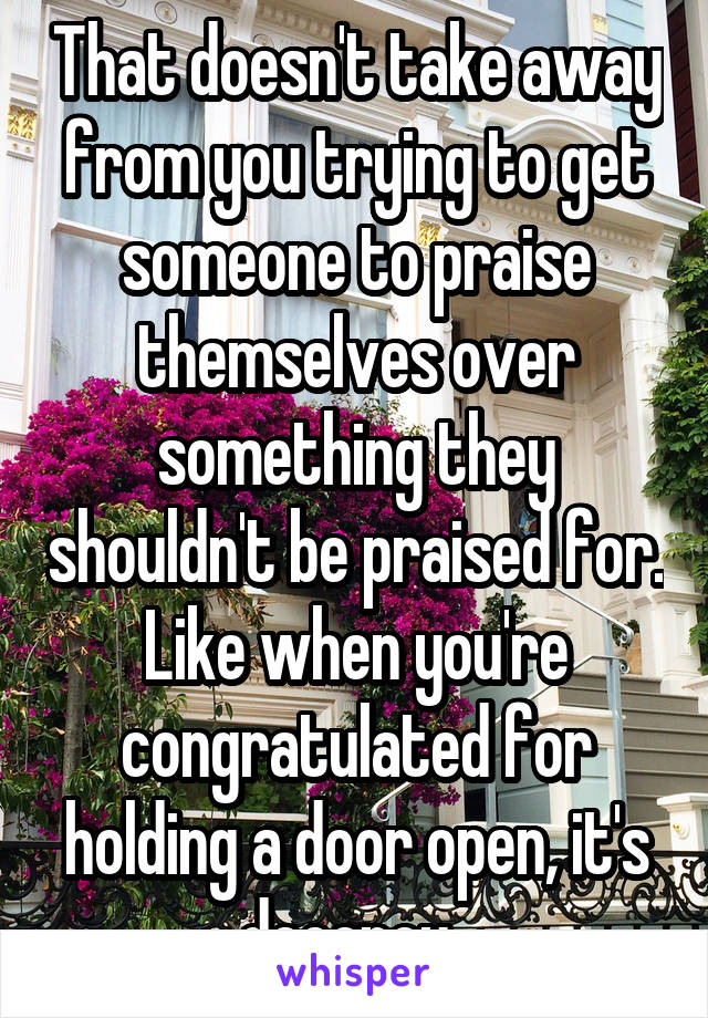 That doesn't take away from you trying to get someone to praise themselves over something they shouldn't be praised for. Like when you're congratulated for holding a door open, it's decency. 