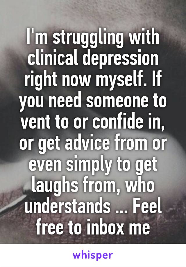 I'm struggling with clinical depression right now myself. If you need someone to vent to or confide in, or get advice from or even simply to get laughs from, who understands ... Feel free to inbox me