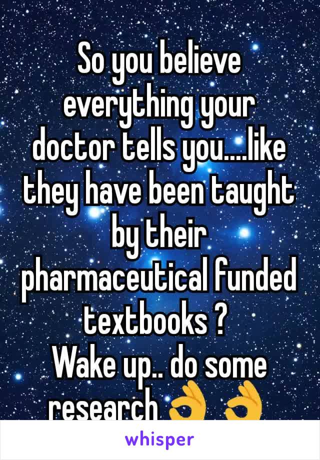 So you believe everything your doctor tells you....like they have been taught by their pharmaceutical funded textbooks ? 
Wake up.. do some research👌👌