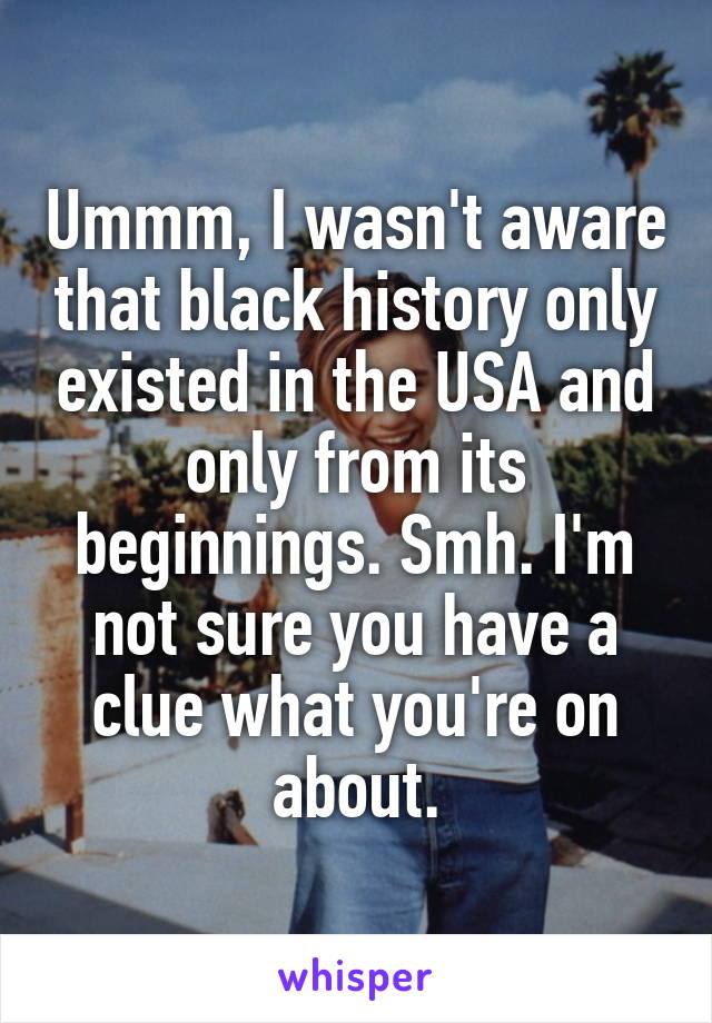 Ummm, I wasn't aware that black history only existed in the USA and only from its beginnings. Smh. I'm not sure you have a clue what you're on about.
