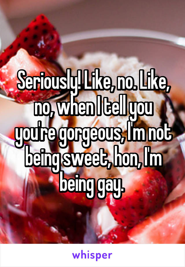 Seriously! Like, no. Like, no, when I tell you you're gorgeous, I'm not being sweet, hon, I'm being gay. 
