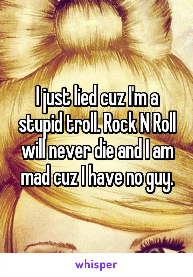 I just lied cuz I'm a stupid troll. Rock N Roll will never die and I am mad cuz I have no guy.
