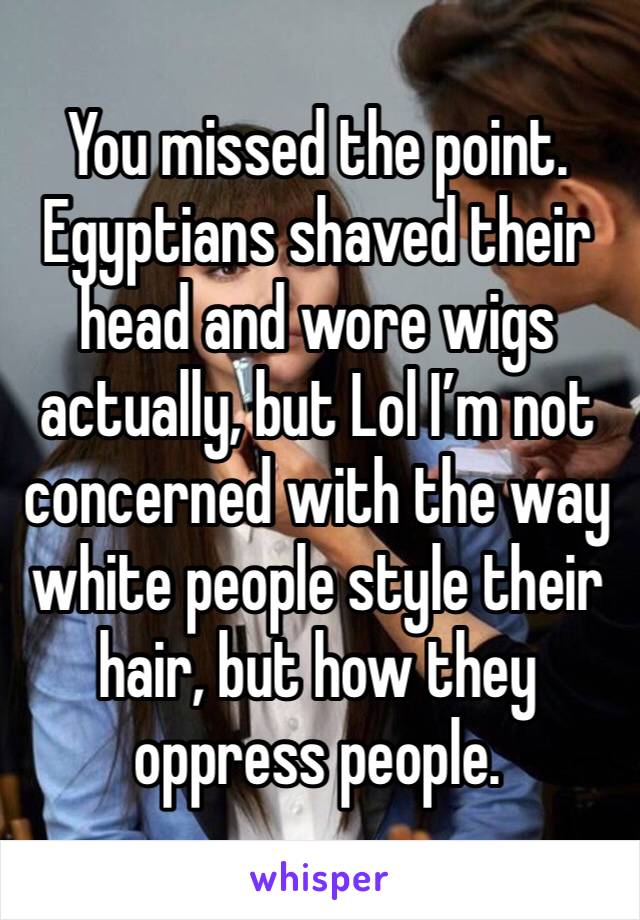 You missed the point. Egyptians shaved their head and wore wigs actually, but Lol I’m not concerned with the way white people style their hair, but how they oppress people.