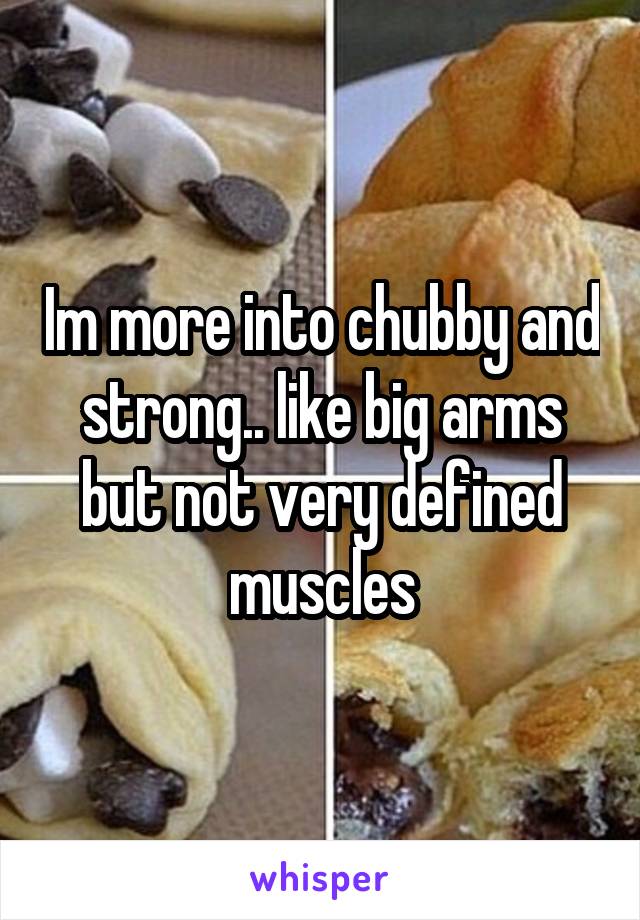 Im more into chubby and strong.. like big arms but not very defined muscles