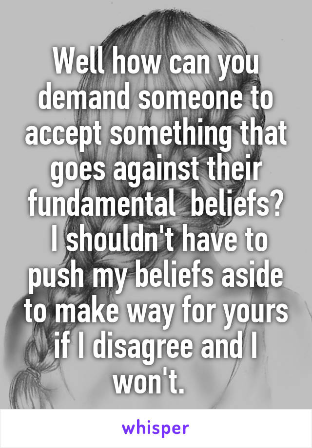 Well how can you demand someone to accept something that goes against their fundamental  beliefs?
 I shouldn't have to push my beliefs aside to make way for yours if I disagree and I won't.  